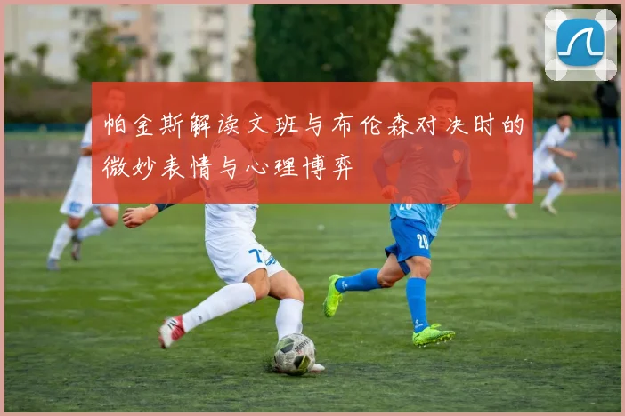 帕金斯解读文班与布伦森对决时的微妙表情与心理博弈